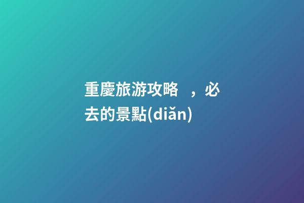 重慶旅游攻略，必去的景點(diǎn)